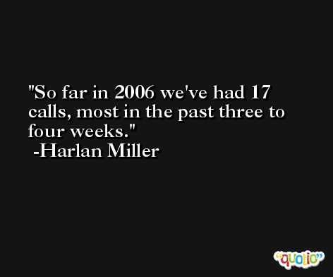 So far in 2006 we've had 17 calls, most in the past three to four weeks. -Harlan Miller