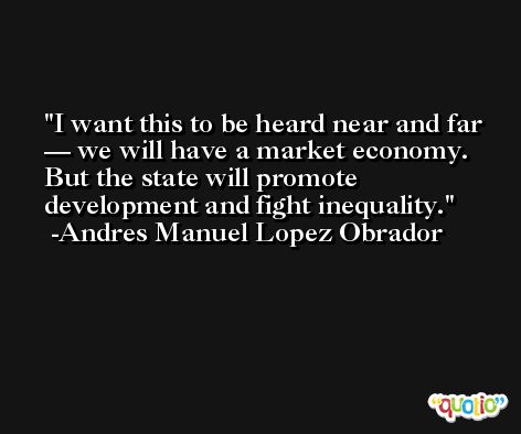 I want this to be heard near and far — we will have a market economy. But the state will promote development and fight inequality. -Andres Manuel Lopez Obrador