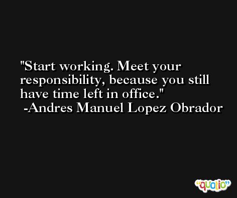 Start working. Meet your responsibility, because you still have time left in office. -Andres Manuel Lopez Obrador