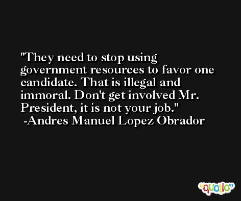 They need to stop using government resources to favor one candidate. That is illegal and immoral. Don't get involved Mr. President, it is not your job. -Andres Manuel Lopez Obrador