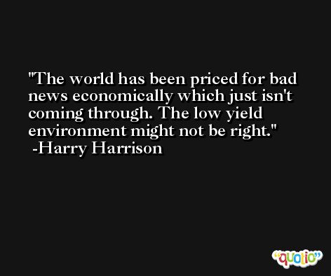 The world has been priced for bad news economically which just isn't coming through. The low yield environment might not be right. -Harry Harrison