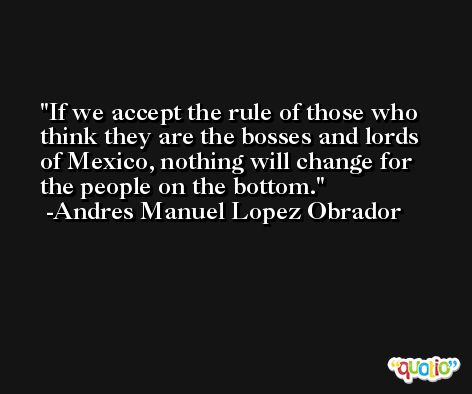 If we accept the rule of those who think they are the bosses and lords of Mexico, nothing will change for the people on the bottom. -Andres Manuel Lopez Obrador