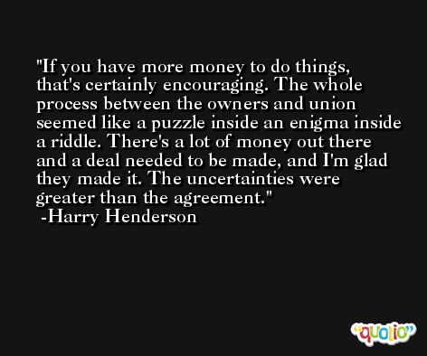 If you have more money to do things, that's certainly encouraging. The whole process between the owners and union seemed like a puzzle inside an enigma inside a riddle. There's a lot of money out there and a deal needed to be made, and I'm glad they made it. The uncertainties were greater than the agreement. -Harry Henderson