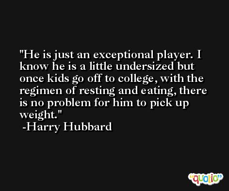 He is just an exceptional player. I know he is a little undersized but once kids go off to college, with the regimen of resting and eating, there is no problem for him to pick up weight. -Harry Hubbard