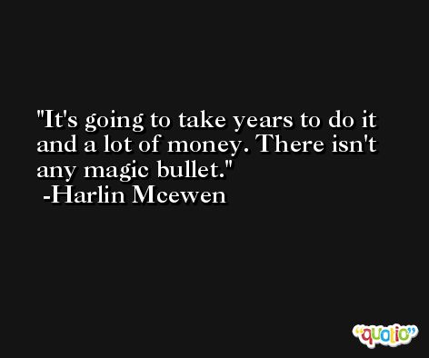 It's going to take years to do it and a lot of money. There isn't any magic bullet. -Harlin Mcewen