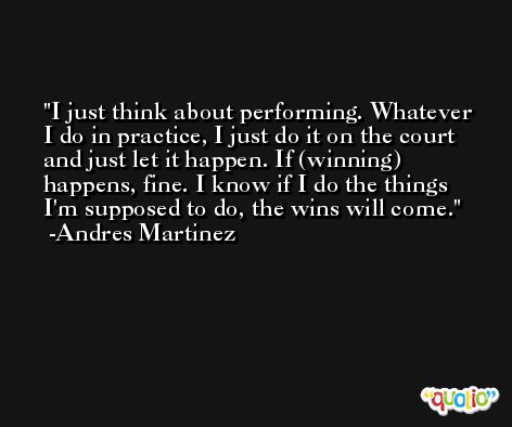 I just think about performing. Whatever I do in practice, I just do it on the court and just let it happen. If (winning) happens, fine. I know if I do the things I'm supposed to do, the wins will come. -Andres Martinez