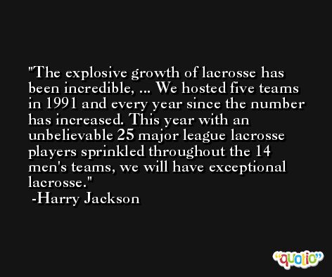 The explosive growth of lacrosse has been incredible, ... We hosted five teams in 1991 and every year since the number has increased. This year with an unbelievable 25 major league lacrosse players sprinkled throughout the 14 men's teams, we will have exceptional lacrosse. -Harry Jackson