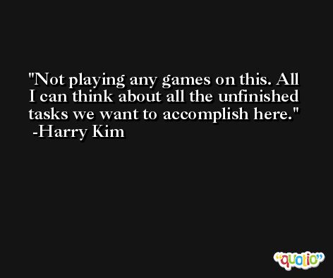 Not playing any games on this. All I can think about all the unfinished tasks we want to accomplish here. -Harry Kim