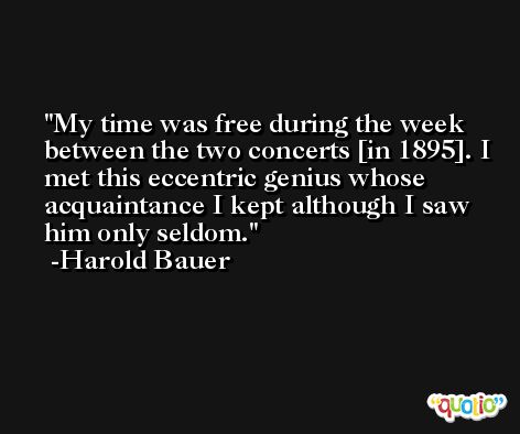 My time was free during the week between the two concerts [in 1895]. I met this eccentric genius whose acquaintance I kept although I saw him only seldom. -Harold Bauer