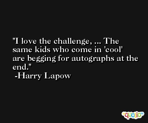 I love the challenge, ... The same kids who come in 'cool' are begging for autographs at the end. -Harry Lapow