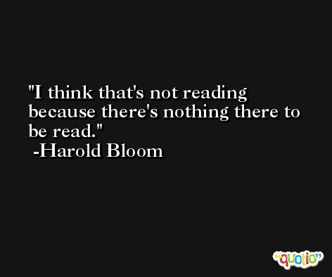I think that's not reading because there's nothing there to be read. -Harold Bloom