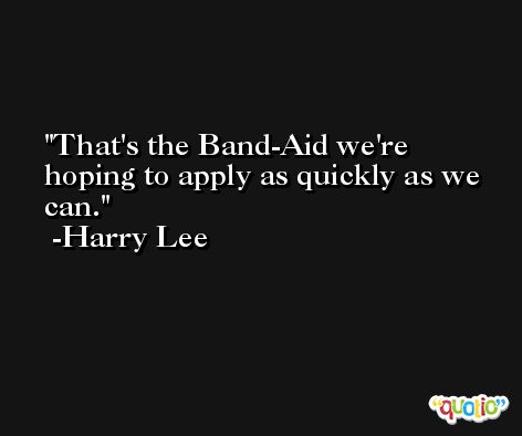 That's the Band-Aid we're hoping to apply as quickly as we can. -Harry Lee