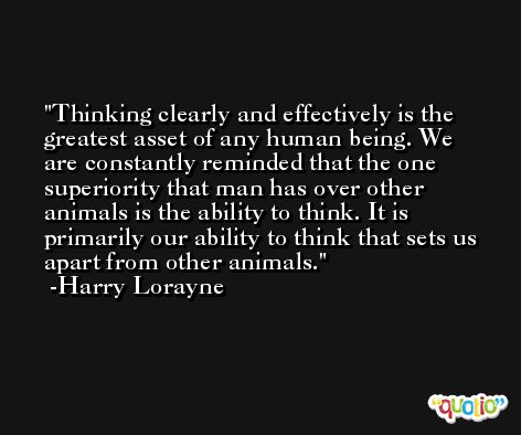 Thinking clearly and effectively is the greatest asset of any human being. We are constantly reminded that the one superiority that man has over other animals is the ability to think. It is primarily our ability to think that sets us apart from other animals. -Harry Lorayne