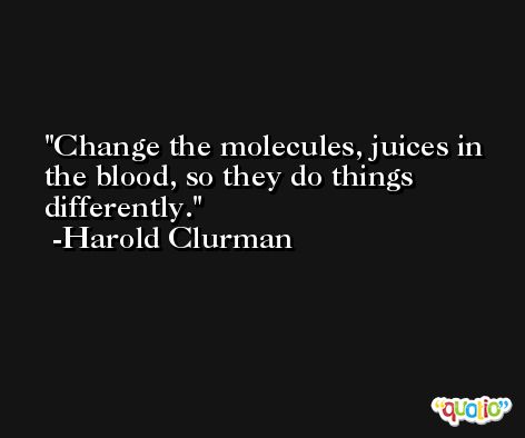 Change the molecules, juices in the blood, so they do things differently. -Harold Clurman