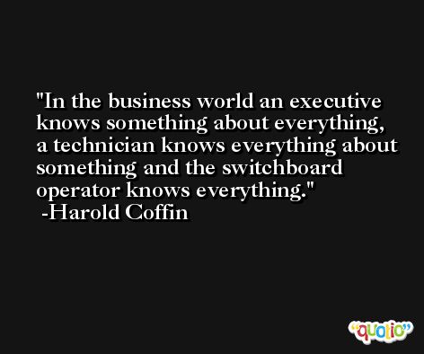 In the business world an executive knows something about everything, a technician knows everything about something and the switchboard operator knows everything. -Harold Coffin