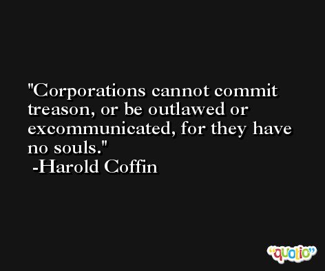 Corporations cannot commit treason, or be outlawed or excommunicated, for they have no souls. -Harold Coffin