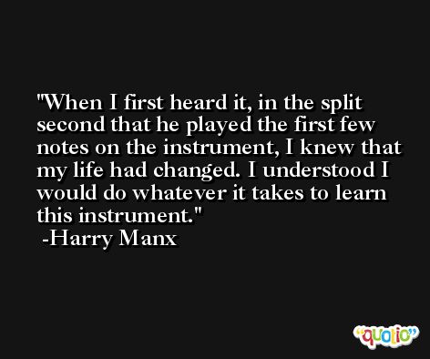 When I first heard it, in the split second that he played the first few notes on the instrument, I knew that my life had changed. I understood I would do whatever it takes to learn this instrument. -Harry Manx