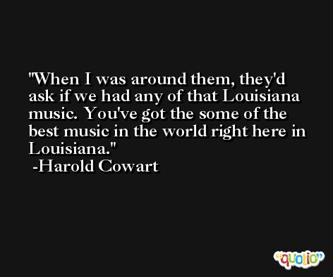 When I was around them, they'd ask if we had any of that Louisiana music. You've got the some of the best music in the world right here in Louisiana. -Harold Cowart