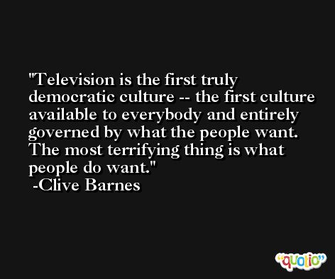 Television is the first truly democratic culture -- the first culture available to everybody and entirely governed by what the people want. The most terrifying thing is what people do want. -Clive Barnes