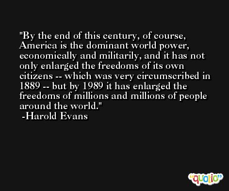 By the end of this century, of course, America is the dominant world power, economically and militarily, and it has not only enlarged the freedoms of its own citizens -- which was very circumscribed in 1889 -- but by 1989 it has enlarged the freedoms of millions and millions of people around the world. -Harold Evans