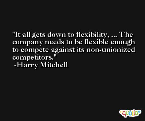 It all gets down to flexibility, ... The company needs to be flexible enough to compete against its non-unionized competitors. -Harry Mitchell