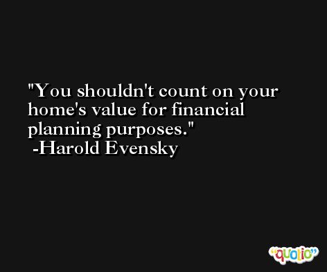 You shouldn't count on your home's value for financial planning purposes. -Harold Evensky
