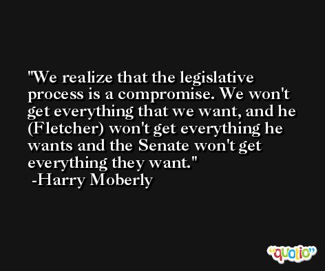 We realize that the legislative process is a compromise. We won't get everything that we want, and he (Fletcher) won't get everything he wants and the Senate won't get everything they want. -Harry Moberly