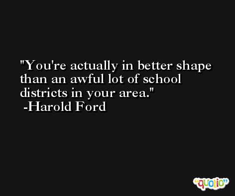 You're actually in better shape than an awful lot of school districts in your area. -Harold Ford