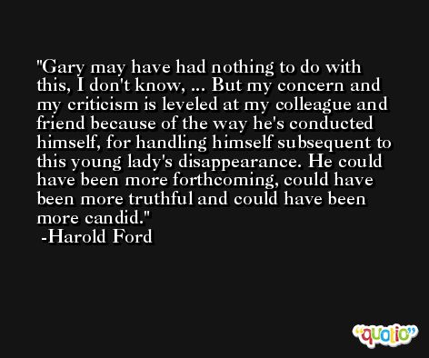 Gary may have had nothing to do with this, I don't know, ... But my concern and my criticism is leveled at my colleague and friend because of the way he's conducted himself, for handling himself subsequent to this young lady's disappearance. He could have been more forthcoming, could have been more truthful and could have been more candid. -Harold Ford