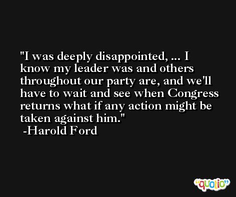 I was deeply disappointed, ... I know my leader was and others throughout our party are, and we'll have to wait and see when Congress returns what if any action might be taken against him. -Harold Ford
