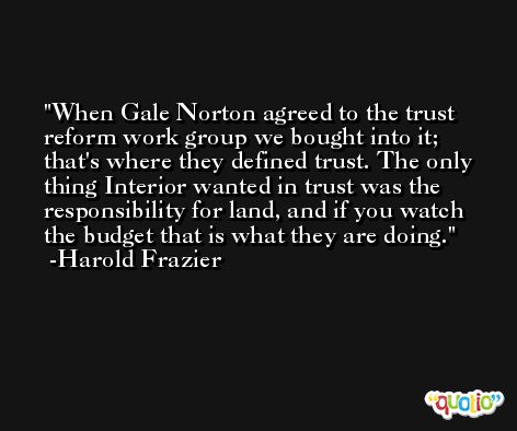 When Gale Norton agreed to the trust reform work group we bought into it; that's where they defined trust. The only thing Interior wanted in trust was the responsibility for land, and if you watch the budget that is what they are doing. -Harold Frazier
