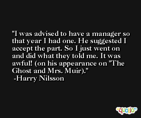 I was advised to have a manager so that year I had one. He suggested I accept the part. So I just went on and did what they told me. It was awful! (on his appearance on 'The Ghost and Mrs. Muir). -Harry Nilsson