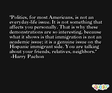 Politics, for most Americans, is not an everyday-life issue. It is not something that affects you personally. That is why these demonstrations are so interesting, because what it shows is that immigration is not an academic issue; it is a genuine issue on the Hispanic immigrant side. You are talking about your friends, relatives, neighbors. -Harry Pachon