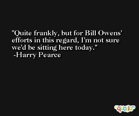 Quite frankly, but for Bill Owens' efforts in this regard, I'm not sure we'd be sitting here today. -Harry Pearce