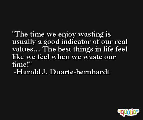 The time we enjoy wasting is usually a good indicator of our real values… The best things in life feel like we feel when we waste our time! -Harold J. Duarte-bernhardt