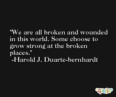 We are all broken and wounded in this world. Some choose to grow strong at the broken places. -Harold J. Duarte-bernhardt