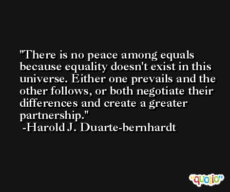 There is no peace among equals because equality doesn't exist in this universe. Either one prevails and the other follows, or both negotiate their differences and create a greater partnership. -Harold J. Duarte-bernhardt