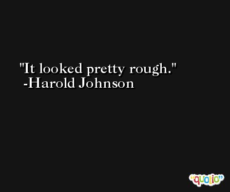 It looked pretty rough. -Harold Johnson