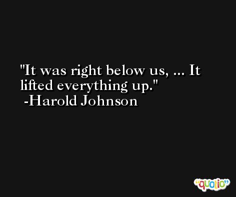 It was right below us, ... It lifted everything up. -Harold Johnson