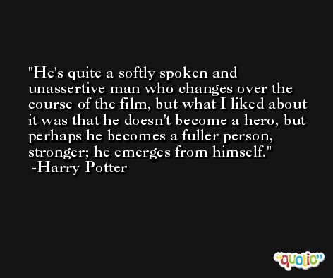 He's quite a softly spoken and unassertive man who changes over the course of the film, but what I liked about it was that he doesn't become a hero, but perhaps he becomes a fuller person, stronger; he emerges from himself. -Harry Potter