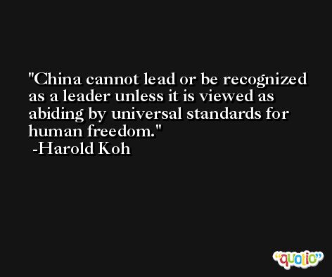 China cannot lead or be recognized as a leader unless it is viewed as abiding by universal standards for human freedom. -Harold Koh