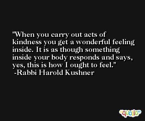 When you carry out acts of kindness you get a wonderful feeling inside. It is as though something inside your body responds and says, yes, this is how I ought to feel. -Rabbi Harold Kushner
