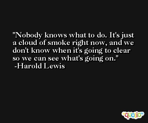 Nobody knows what to do. It's just a cloud of smoke right now, and we don't know when it's going to clear so we can see what's going on. -Harold Lewis