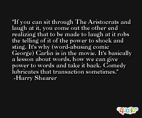 If you can sit through The Aristocrats and laugh at it, you come out the other end realizing that to be made to laugh at it robs the telling of it of the power to shock and sting. It's why (word-abusing comic George) Carlin is in the movie. It's basically a lesson about words, how we can give power to words and take it back. Comedy lubricates that transaction sometimes. -Harry Shearer