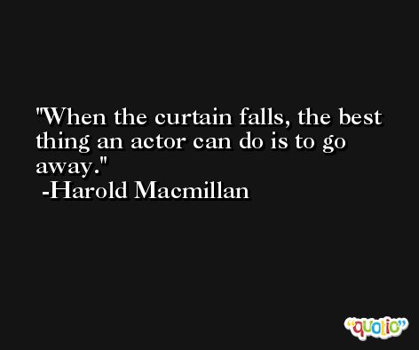 When the curtain falls, the best thing an actor can do is to go away. -Harold Macmillan