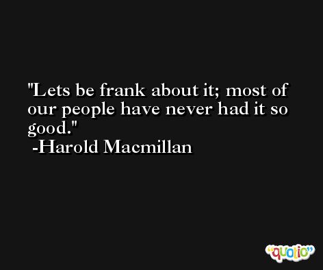 Lets be frank about it; most of our people have never had it so good. -Harold Macmillan