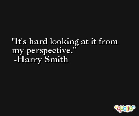 It's hard looking at it from my perspective. -Harry Smith