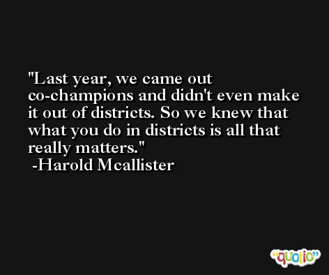 Last year, we came out co-champions and didn't even make it out of districts. So we knew that what you do in districts is all that really matters. -Harold Mcallister