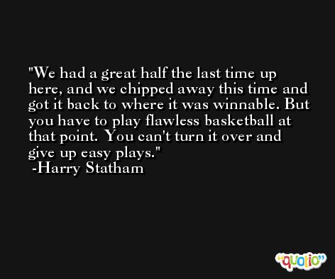 We had a great half the last time up here, and we chipped away this time and got it back to where it was winnable. But you have to play flawless basketball at that point. You can't turn it over and give up easy plays. -Harry Statham