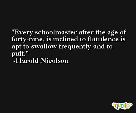 Every schoolmaster after the age of forty-nine, is inclined to flatulence is apt to swallow frequently and to puff. -Harold Nicolson